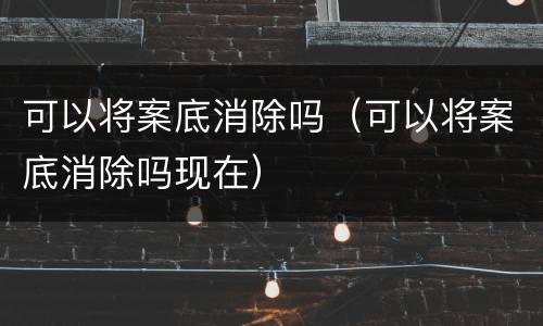 可以将案底消除吗（可以将案底消除吗现在）