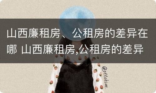 山西廉租房、公租房的差异在哪 山西廉租房,公租房的差异在哪查