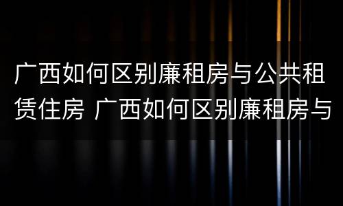 广西如何区别廉租房与公共租赁住房 广西如何区别廉租房与公共租赁住房的关系