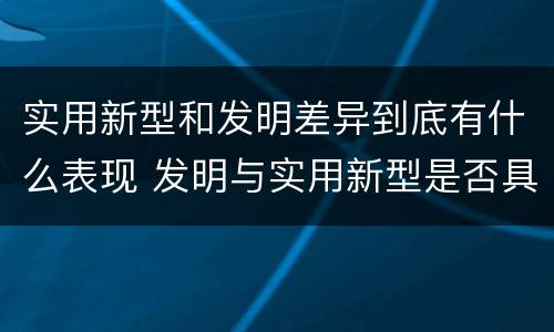实用新型和发明差异到底有什么表现 发明与实用新型是否具有实用性