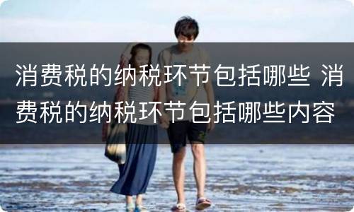 消费税的纳税环节包括哪些 消费税的纳税环节包括哪些内容