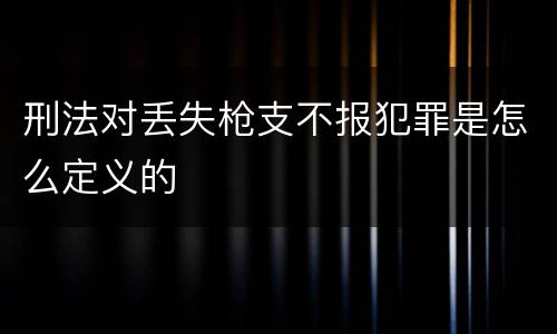 刑法对丢失枪支不报犯罪是怎么定义的