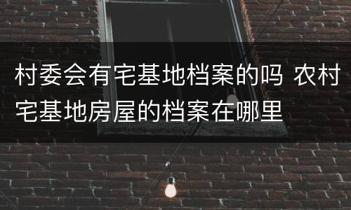 村委会有宅基地档案的吗 农村宅基地房屋的档案在哪里