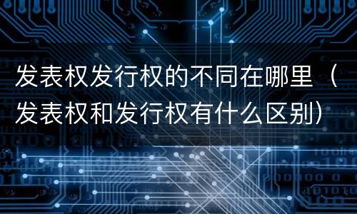 发表权发行权的不同在哪里（发表权和发行权有什么区别）