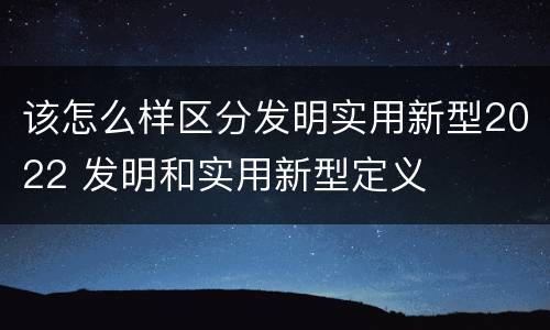 该怎么样区分发明实用新型2022 发明和实用新型定义