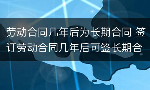 劳动合同几年后为长期合同 签订劳动合同几年后可签长期合同