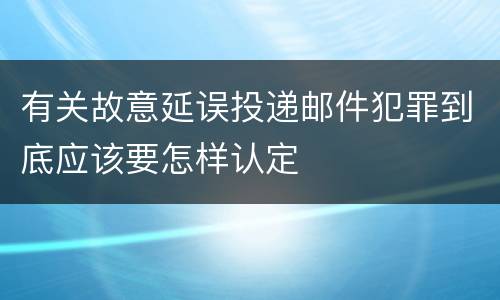 有关故意延误投递邮件犯罪到底应该要怎样认定