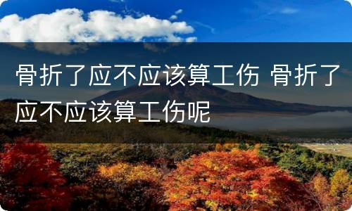 骨折了应不应该算工伤 骨折了应不应该算工伤呢