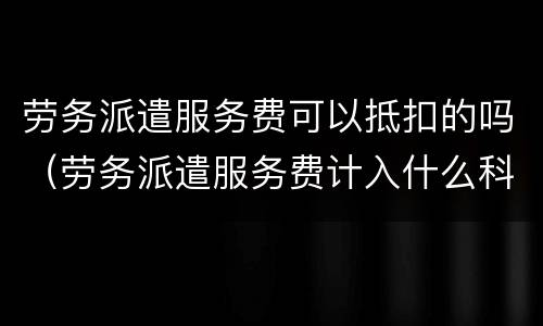 劳务派遣服务费可以抵扣的吗（劳务派遣服务费计入什么科目）