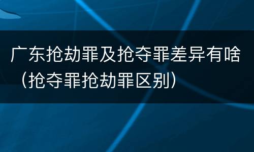 广东抢劫罪及抢夺罪差异有啥（抢夺罪抢劫罪区别）