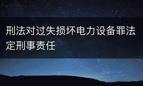 刑法对过失损坏电力设备罪法定刑事责任