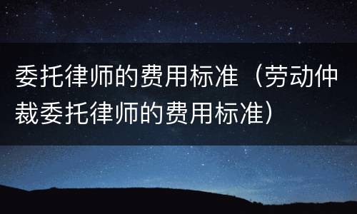 委托律师的费用标准（劳动仲裁委托律师的费用标准）