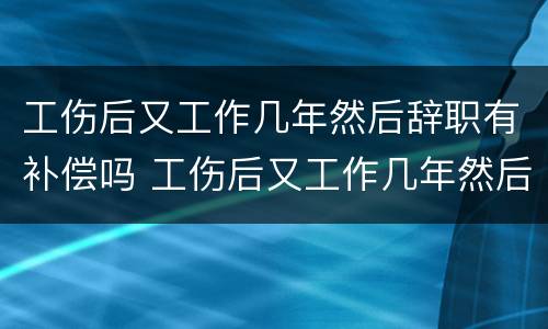 工伤后又工作几年然后辞职有补偿吗 工伤后又工作几年然后辞职有补偿吗