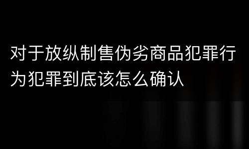 对于放纵制售伪劣商品犯罪行为犯罪到底该怎么确认