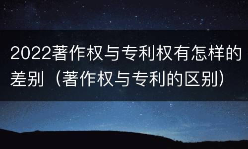 2022著作权与专利权有怎样的差别（著作权与专利的区别）