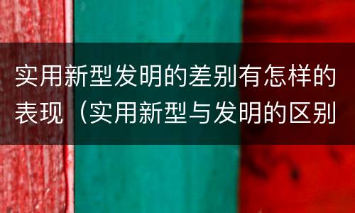 实用新型发明的差别有怎样的表现（实用新型与发明的区别是什么）