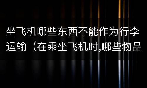 坐飞机哪些东西不能作为行李运输（在乘坐飞机时,哪些物品不能作为行李运输?为什么）