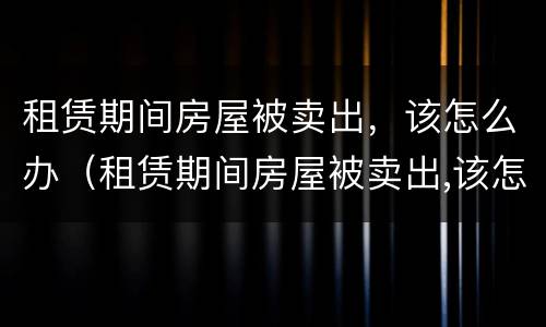 租赁期间房屋被卖出，该怎么办（租赁期间房屋被卖出,该怎么办理）
