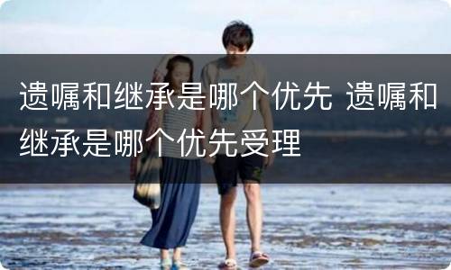 遗嘱和继承是哪个优先 遗嘱和继承是哪个优先受理