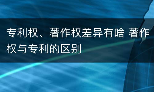 专利权、著作权差异有啥 著作权与专利的区别