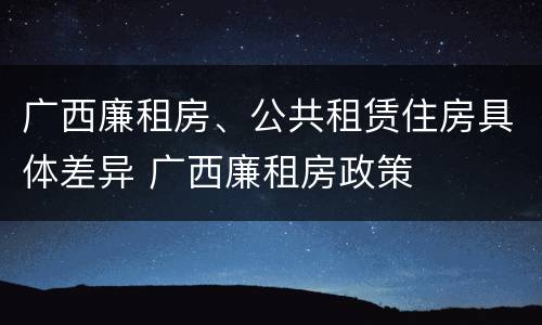 广西廉租房、公共租赁住房具体差异 广西廉租房政策