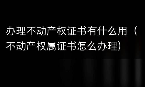 办理不动产权证书有什么用（不动产权属证书怎么办理）