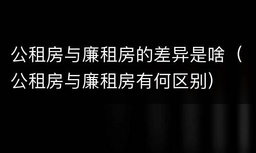 公租房与廉租房的差异是啥（公租房与廉租房有何区别）