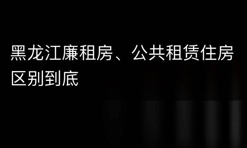 黑龙江廉租房、公共租赁住房区别到底