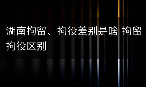 湖南拘留、拘役差别是啥 拘留拘役区别