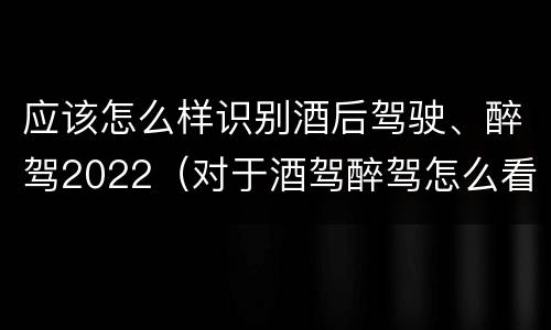 应该怎么样识别酒后驾驶、醉驾2022（对于酒驾醉驾怎么看）