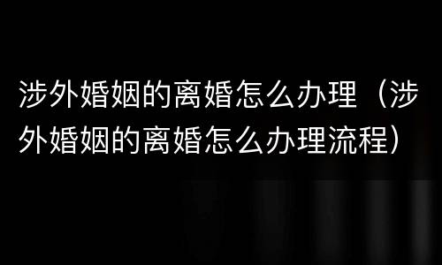 涉外婚姻的离婚怎么办理（涉外婚姻的离婚怎么办理流程）