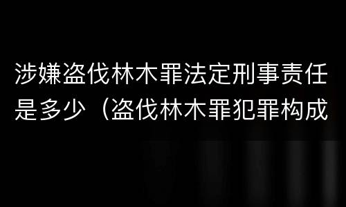 涉嫌盗伐林木罪法定刑事责任是多少（盗伐林木罪犯罪构成）