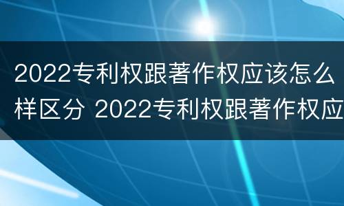2022专利权跟著作权应该怎么样区分 2022专利权跟著作权应该怎么样区分呢