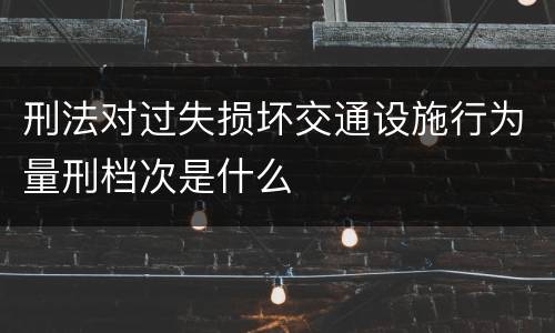 刑法对过失损坏交通设施行为量刑档次是什么