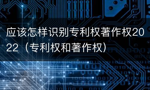 应该怎样识别专利权著作权2022（专利权和著作权）