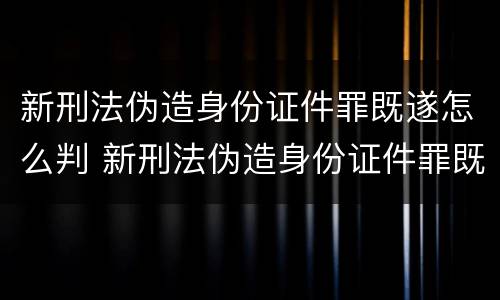 新刑法伪造身份证件罪既遂怎么判 新刑法伪造身份证件罪既遂怎么判刑
