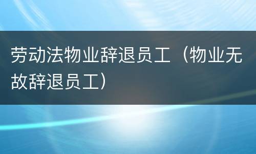 劳动法物业辞退员工（物业无故辞退员工）