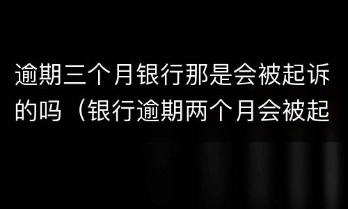 逾期三个月银行那是会被起诉的吗（银行逾期两个月会被起诉?）