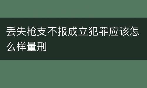 丢失枪支不报成立犯罪应该怎么样量刑