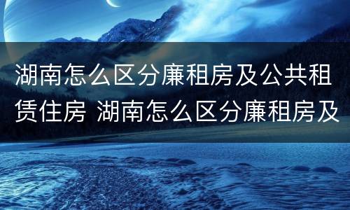 湖南怎么区分廉租房及公共租赁住房 湖南怎么区分廉租房及公共租赁住房呢