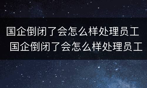 国企倒闭了会怎么样处理员工 国企倒闭了会怎么样处理员工关系