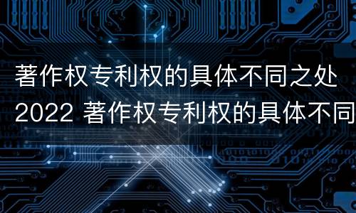 著作权专利权的具体不同之处2022 著作权专利权的具体不同之处2022年