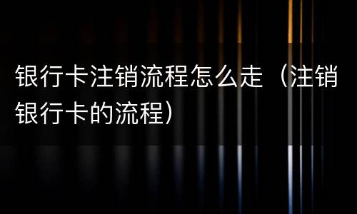 银行卡注销流程怎么走（注销银行卡的流程）