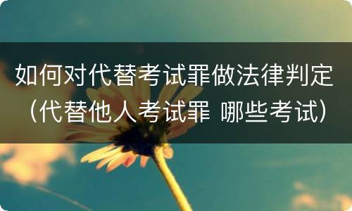 如何对代替考试罪做法律判定（代替他人考试罪 哪些考试）