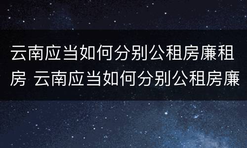 云南应当如何分别公租房廉租房 云南应当如何分别公租房廉租房和住宅