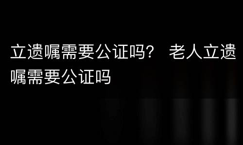 立遗嘱需要公证吗？ 老人立遗嘱需要公证吗