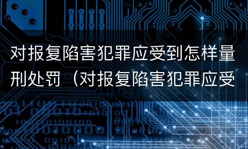 对报复陷害犯罪应受到怎样量刑处罚（对报复陷害犯罪应受到怎样量刑处罚呢）