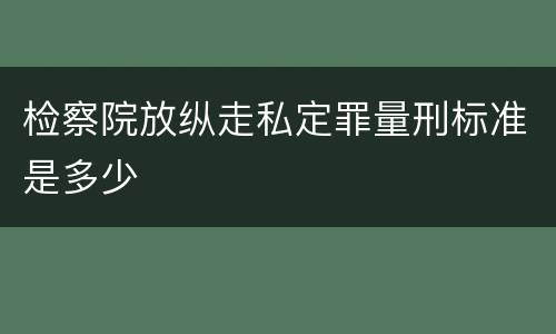 检察院放纵走私定罪量刑标准是多少