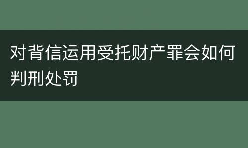 对背信运用受托财产罪会如何判刑处罚