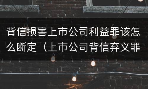背信损害上市公司利益罪该怎么断定（上市公司背信弃义罪）